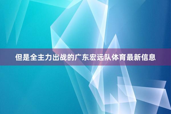 但是全主力出战的广东宏远队体育最新信息