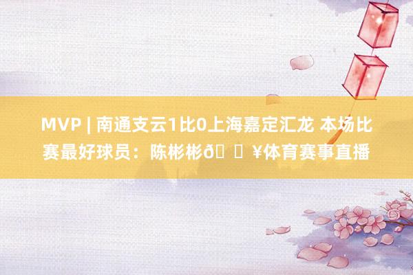 MVP | 南通支云1比0上海嘉定汇龙 本场比赛最好球员：陈彬彬💥体育赛事直播