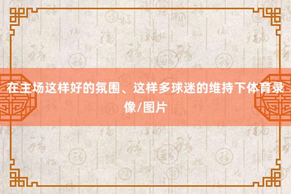 在主场这样好的氛围、这样多球迷的维持下体育录像/图片