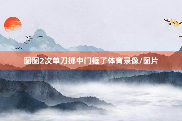 图图2次单刀掷中门框了体育录像/图片