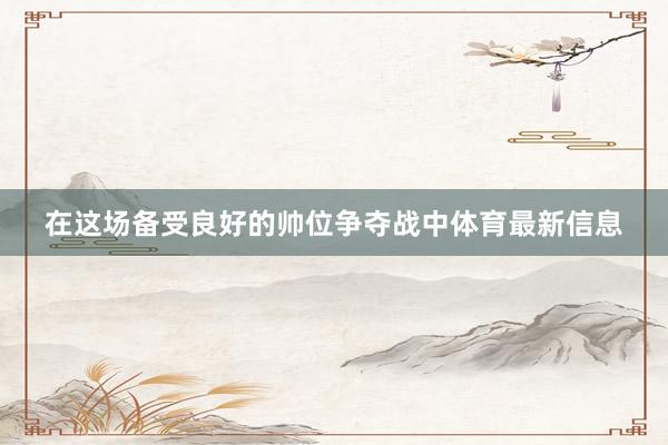 在这场备受良好的帅位争夺战中体育最新信息