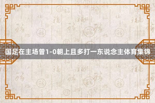 国足在主场曾1-0朝上且多打一东说念主体育集锦