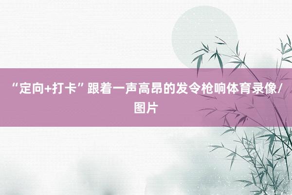 “定向+打卡”跟着一声高昂的发令枪响体育录像/图片