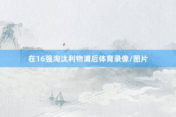 在16强淘汰利物浦后体育录像/图片