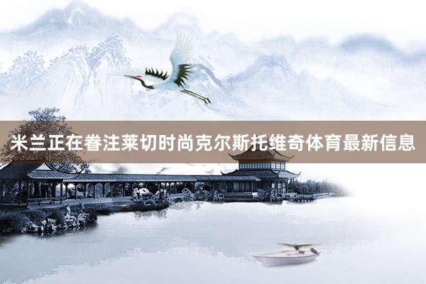 米兰正在眷注莱切时尚克尔斯托维奇体育最新信息