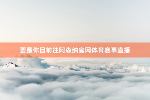 要是你目前往阿森纳官网体育赛事直播
