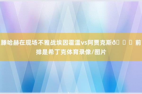 滕哈赫在现场不雅战埃因霍温vs阿贾克斯👀前排是希丁克体育录像/图片