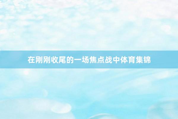 在刚刚收尾的一场焦点战中体育集锦
