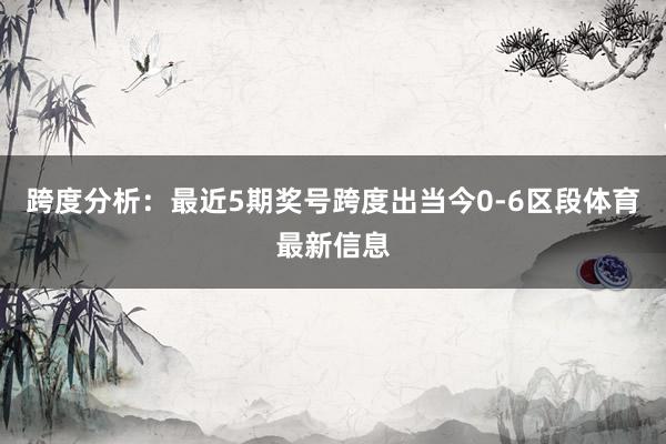 跨度分析：最近5期奖号跨度出当今0-6区段体育最新信息
