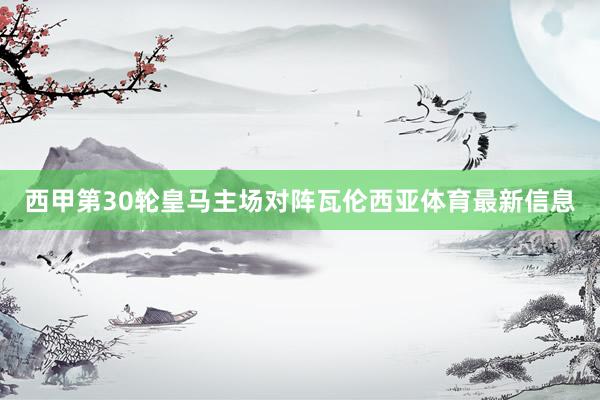 西甲第30轮皇马主场对阵瓦伦西亚体育最新信息
