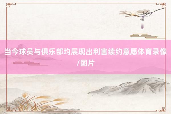 当今球员与俱乐部均展现出利害续约意愿体育录像/图片
