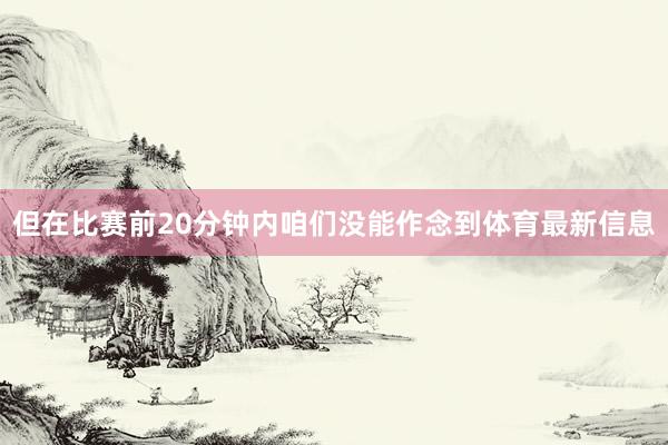 但在比赛前20分钟内咱们没能作念到体育最新信息