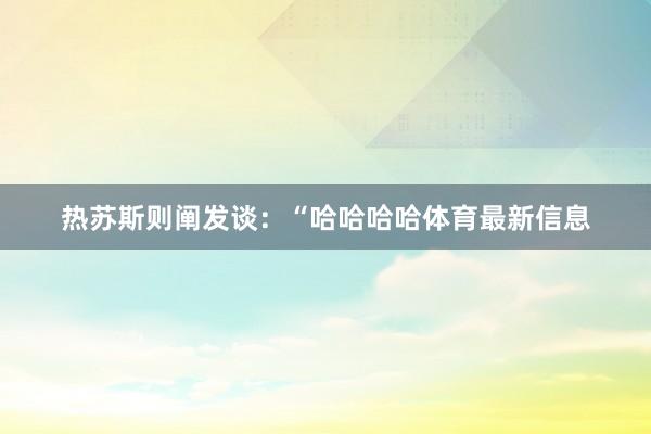 热苏斯则阐发谈：“哈哈哈哈体育最新信息