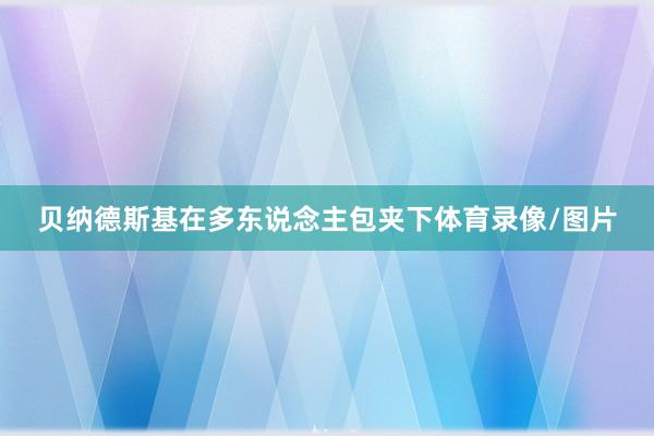 贝纳德斯基在多东说念主包夹下体育录像/图片