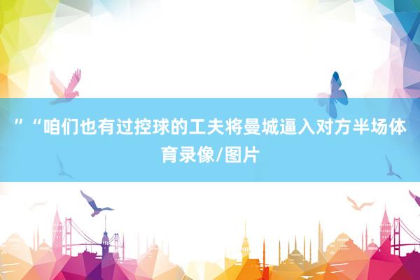 ”“咱们也有过控球的工夫将曼城逼入对方半场体育录像/图片