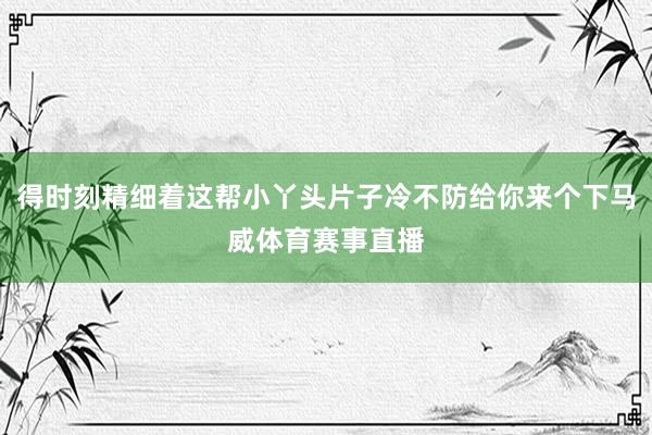 得时刻精细着这帮小丫头片子冷不防给你来个下马威体育赛事直播