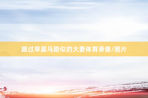 跟过早晨马路似的大要体育录像/图片