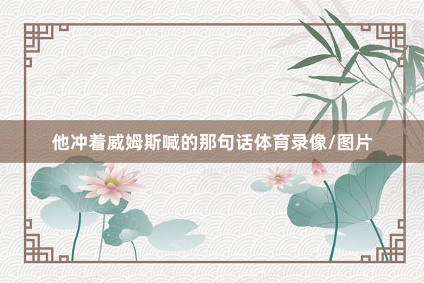 他冲着威姆斯喊的那句话体育录像/图片