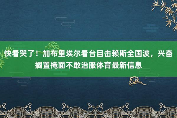 快看哭了！加布里埃尔看台目击赖斯全国波，兴奋搁置掩面不敢治服体育最新信息