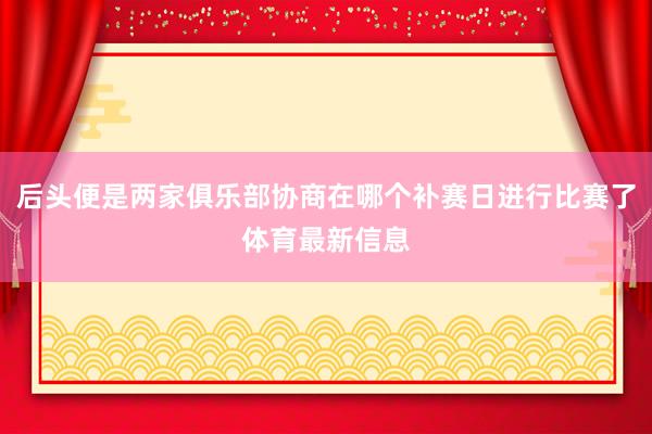 后头便是两家俱乐部协商在哪个补赛日进行比赛了体育最新信息