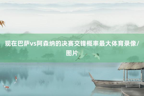 现在巴萨vs阿森纳的决赛交锋概率最大体育录像/图片