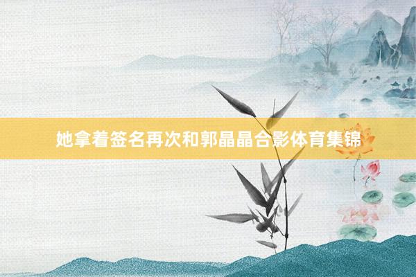 她拿着签名再次和郭晶晶合影体育集锦