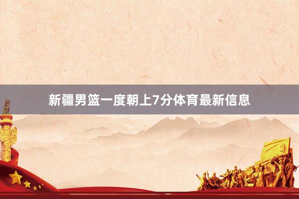 新疆男篮一度朝上7分体育最新信息