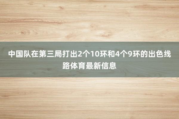 中国队在第三局打出2个10环和4个9环的出色线路体育最新信息