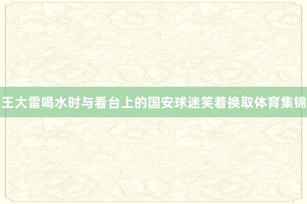 王大雷喝水时与看台上的国安球迷笑着换取体育集锦