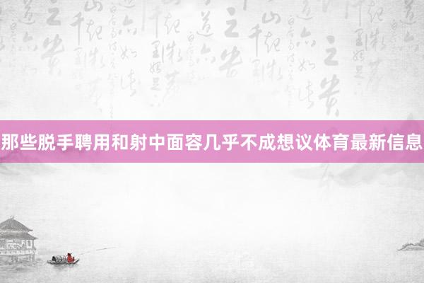 那些脱手聘用和射中面容几乎不成想议体育最新信息
