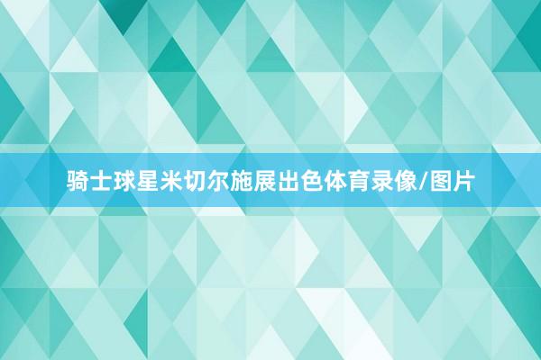 骑士球星米切尔施展出色体育录像/图片