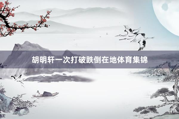 胡明轩一次打破跌倒在地体育集锦