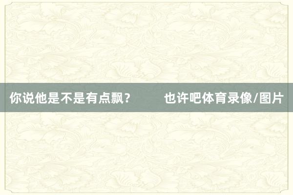 你说他是不是有点飘？        也许吧体育录像/图片