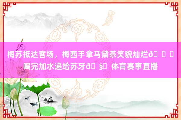 梅苏抵达客场，梅西手拿马黛茶笑貌灿烂😀喝完加水递给苏牙🧉体育赛事直播