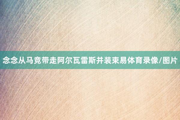念念从马竞带走阿尔瓦雷斯并装束易体育录像/图片