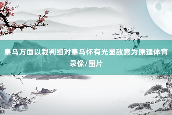 皇马方面以裁判组对皇马怀有光显敌意为原理体育录像/图片