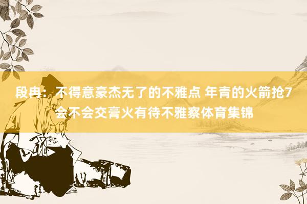 段冉：不得意豪杰无了的不雅点 年青的火箭抢7会不会交膏火有待不雅察体育集锦