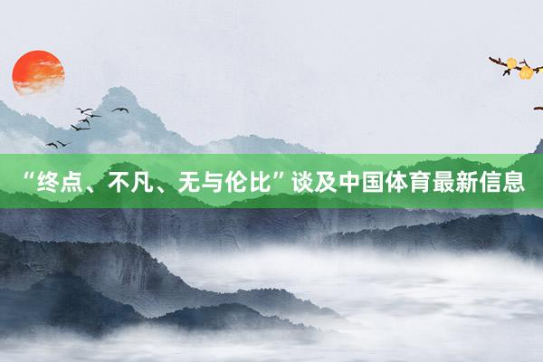 “终点、不凡、无与伦比”谈及中国体育最新信息