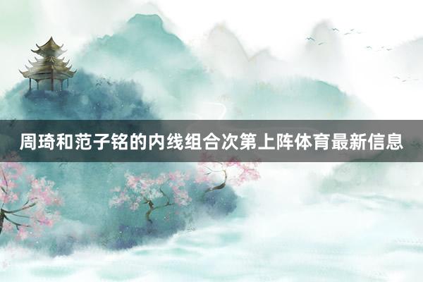 周琦和范子铭的内线组合次第上阵体育最新信息