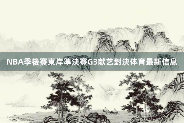 NBA季後賽東岸準決賽G3献艺對決体育最新信息
