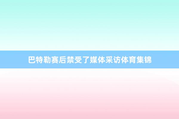 巴特勒赛后禁受了媒体采访体育集锦