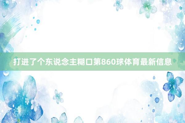 打进了个东说念主糊口第860球体育最新信息