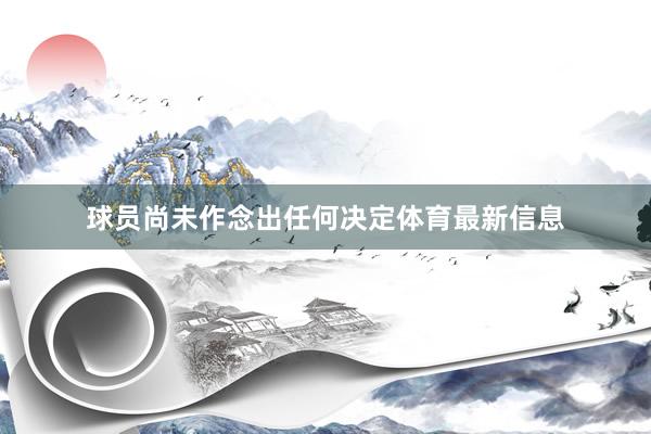 球员尚未作念出任何决定体育最新信息