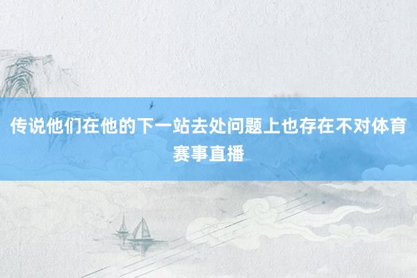 传说他们在他的下一站去处问题上也存在不对体育赛事直播