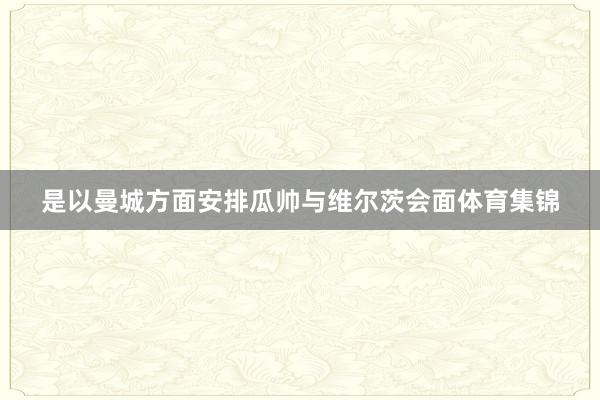 是以曼城方面安排瓜帅与维尔茨会面体育集锦