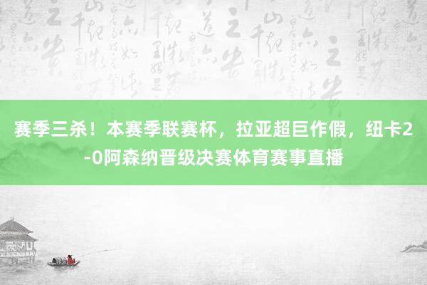 赛季三杀！本赛季联赛杯，拉亚超巨作假，纽卡2-0阿森纳晋级决赛体育赛事直播
