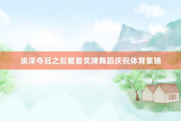 埃泽夺冠之后戴着奖牌舞蹈庆祝体育集锦