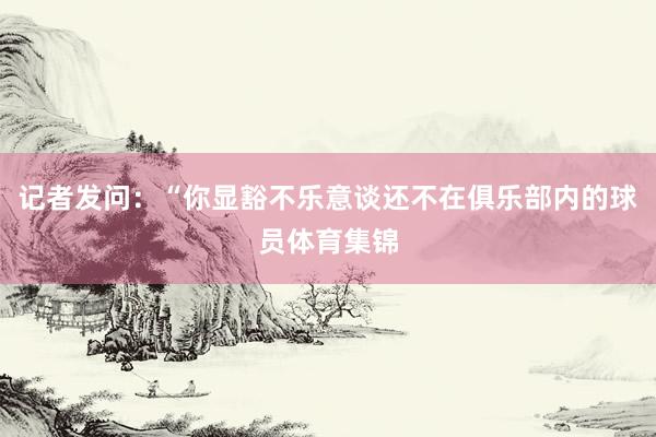 记者发问：“你显豁不乐意谈还不在俱乐部内的球员体育集锦