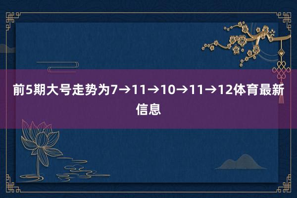 前5期大号走势为7→11→10→11→12体育最新信息