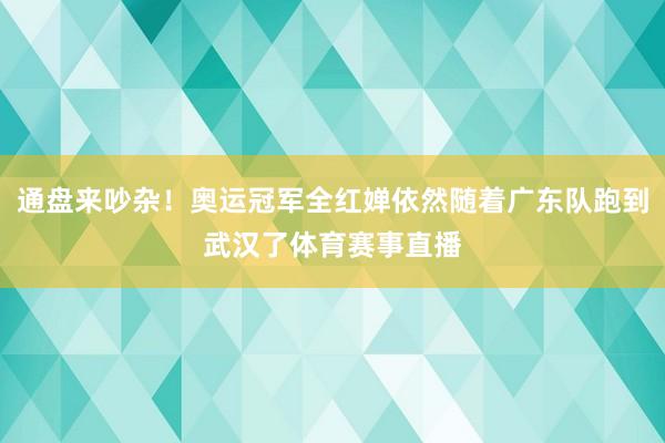 通盘来吵杂！奥运冠军全红婵依然随着广东队跑到武汉了体育赛事直播
